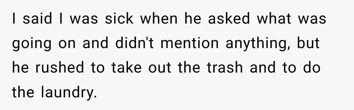 I said I was sick when he asked what was going on and didn't mention anything, but he rushed to take out the trash and to do the laundry.