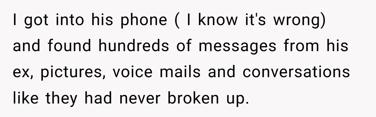 I got into his phone ( I know it's wrong) and found hundreds of messages from his ex, pictures, voice mails and conversations like they had never broken up.