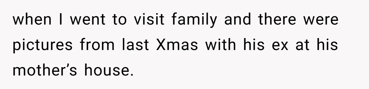 when I went to visit family and there were pictures from last Xmas with his ex at his mother’s house.