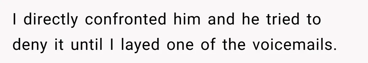 I directly confronted him and he tried to deny it until I layed one of the voicemails.