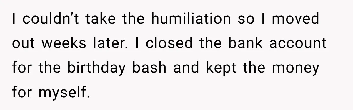 I couldn’t take the humiliation so I moved out weeks later. I closed the bank account for the birthday bash and kept the money for myself.