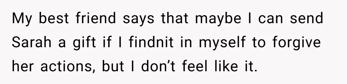 My best friend says that maybe I can send Sarah a gift if I findnit in myself to forgive her actions, but I don’t feel like it.