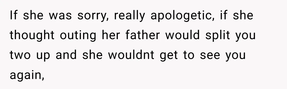If she was sorry, really apologetic, if she thought outing her father would split you two up and she wouldnt get to see you again,