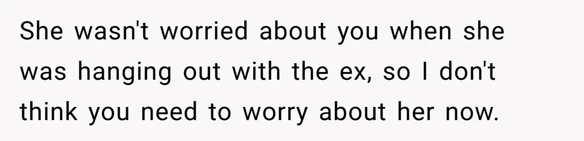 She wasn't worried about you when she was hanging out with the ex, so I don't think you need to worry about her now.
