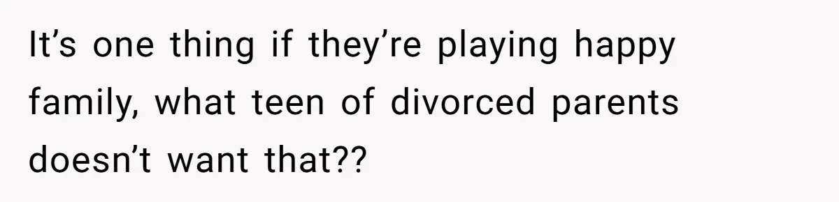 It’s one thing if they’re playing happy family, what teen of divorced parents doesn’t want that??