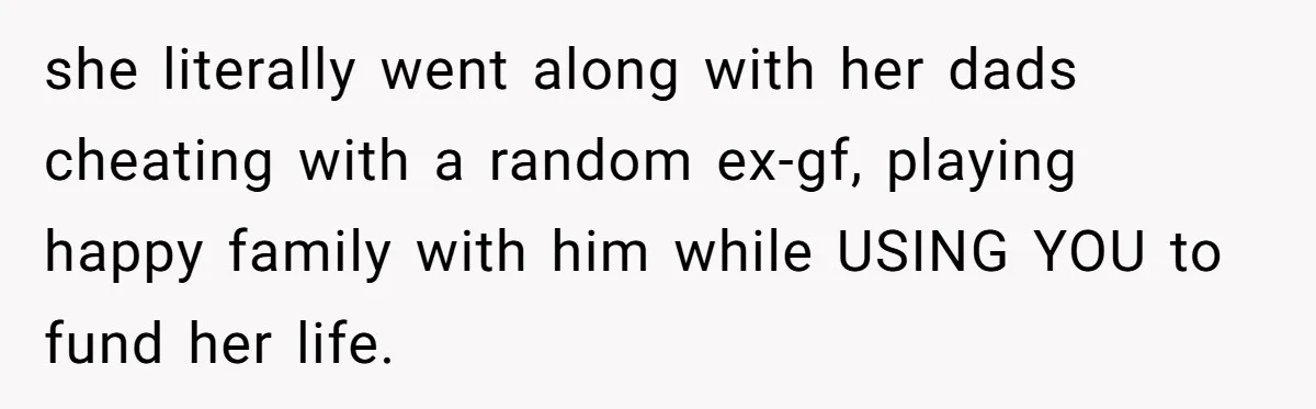 she literally went along with her dads cheating with a random ex-gf, playing happy family with him while USING YOU to fund her life.