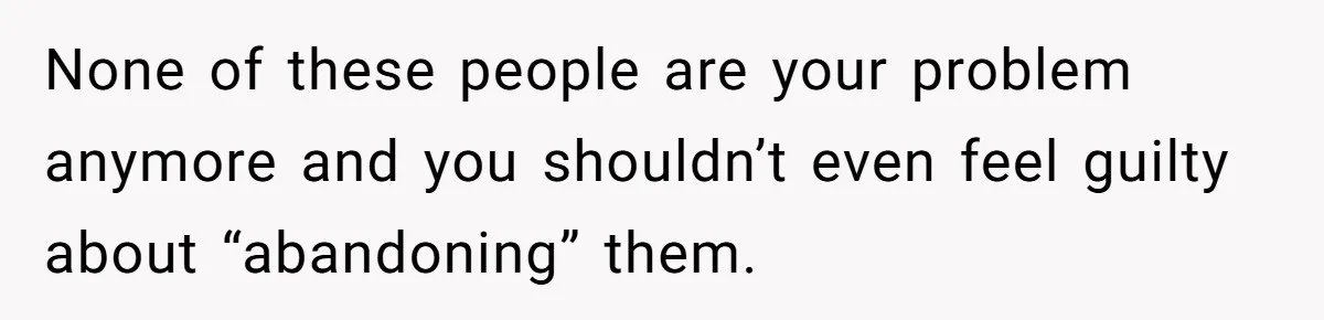 None of these people are your problem anymore and you shouldn’t even feel guilty about “abandoning” them.