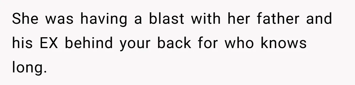 She was having a blast with her father and his EX behind your back for who knows long.