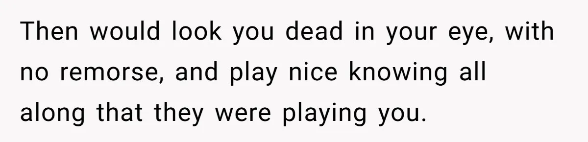 Then would look you dead in your eye, with no remorse, and play nice knowing all along that they were playing you.
