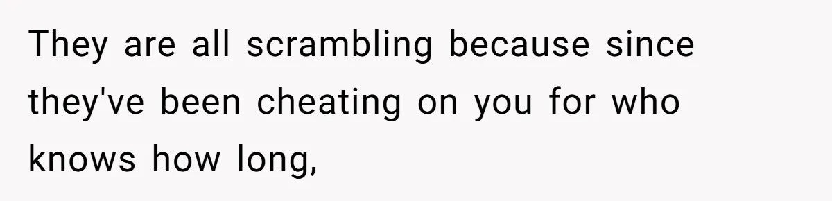 They are all scrambling because since they've been cheating on you for who knows how long,