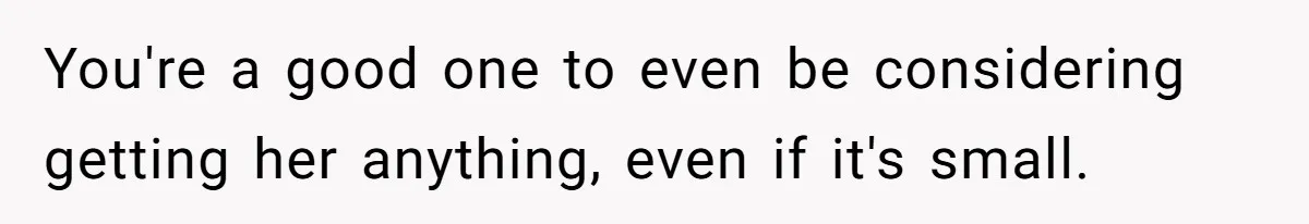 You're a good one to even be considering getting her anything, even if it's small.