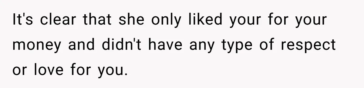 It's clear that she only liked your for your money and didn't have any type of respect or love for you.