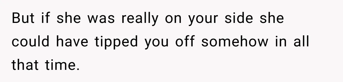 But if she was really on your side she could have tipped you off somehow in all that time.
