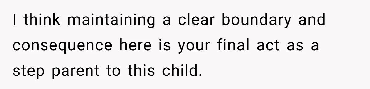 I think maintaining a clear boundary and consequence here is your final act as a step parent to this child.