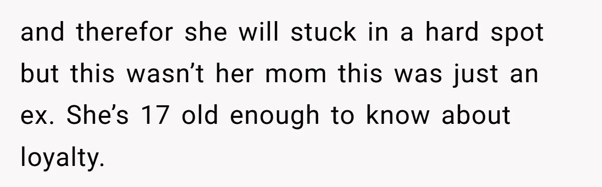 and therefor she will stuck in a hard spot but this wasn’t her mom this was just an ex. She’s 17 old enough to know about loyalty.