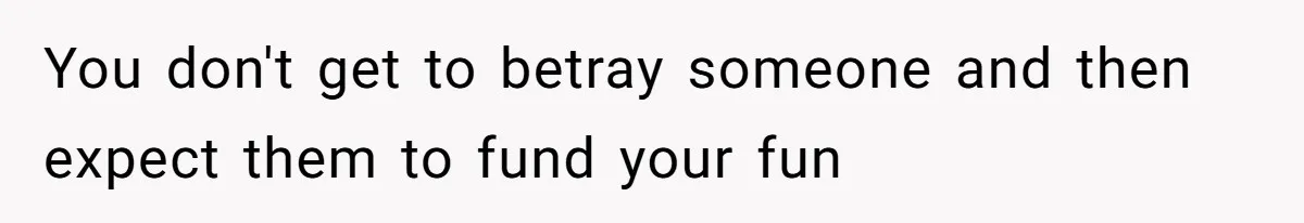 You don't get to betray someone and then expect them to fund your fun