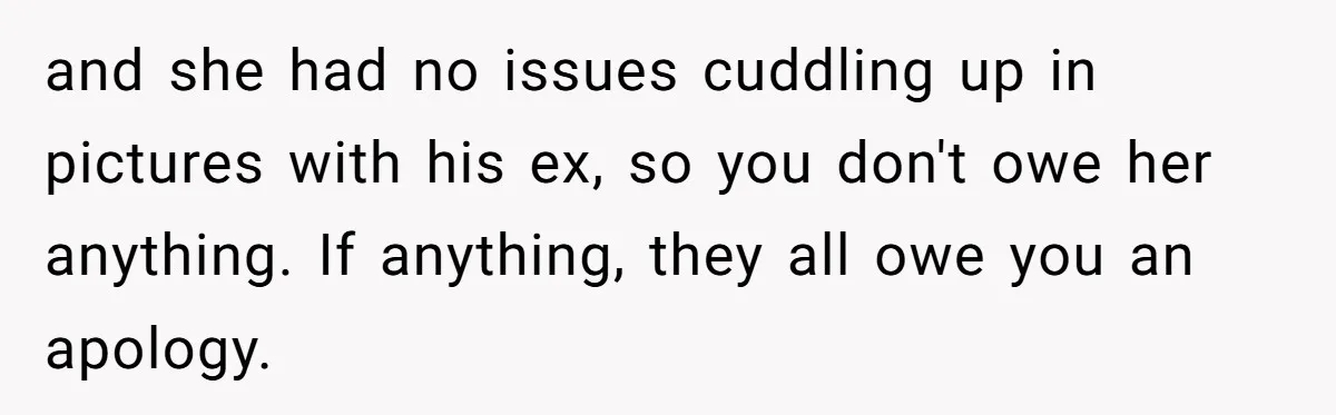 and she had no issues cuddling up in pictures with his ex, so you don't owe her anything. If anything, they all owe you an apology.