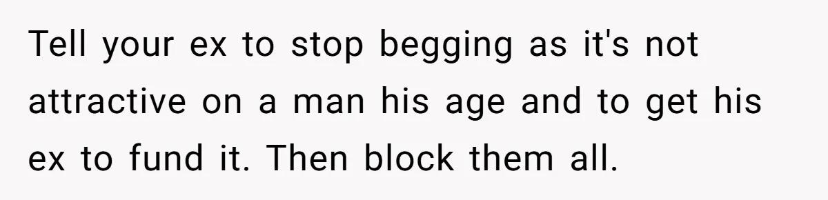 Tell your ex to stop begging as it's not attractive on a man his age and to get his ex to fund it. Then block them all.