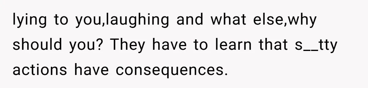 lying to you,laughing and what else,why should you? They have to learn that s__tty actions have consequences.