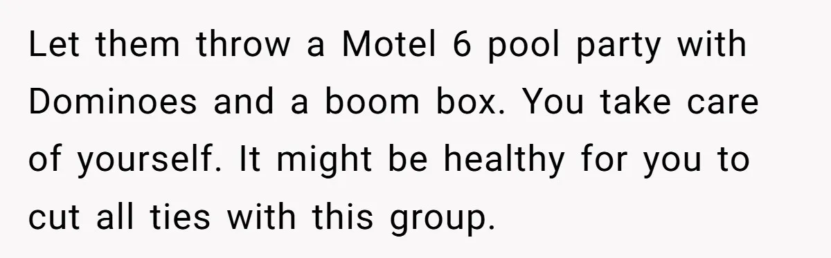Let them throw a Motel 6 pool party with Dominoes and a boom box. You take care of yourself. It might be healthy for you to cut all ties with...
