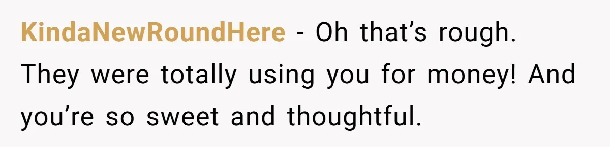 KindaNewRoundHere − Oh that’s rough. They were totally using you for money! And you’re so sweet and thoughtful.