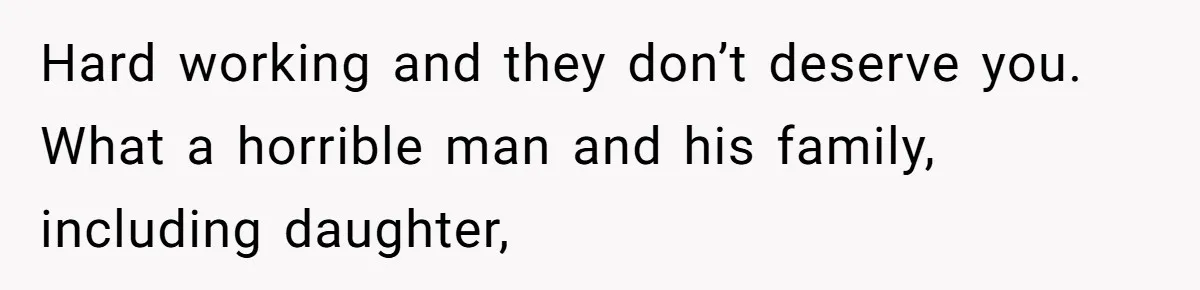 Hard working and they don’t deserve you. What a horrible man and his family, including daughter,