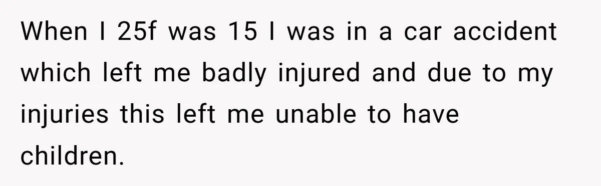 When I 25f was 15 I was in a car accident which left me badly injured and due to my injuries this left me unable to have children.