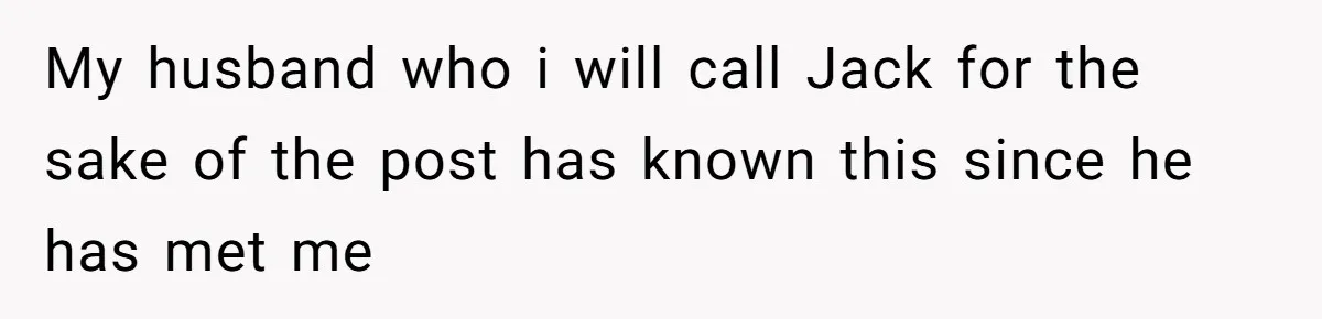 My husband who i will call Jack for the sake of the post has known this since he has met me