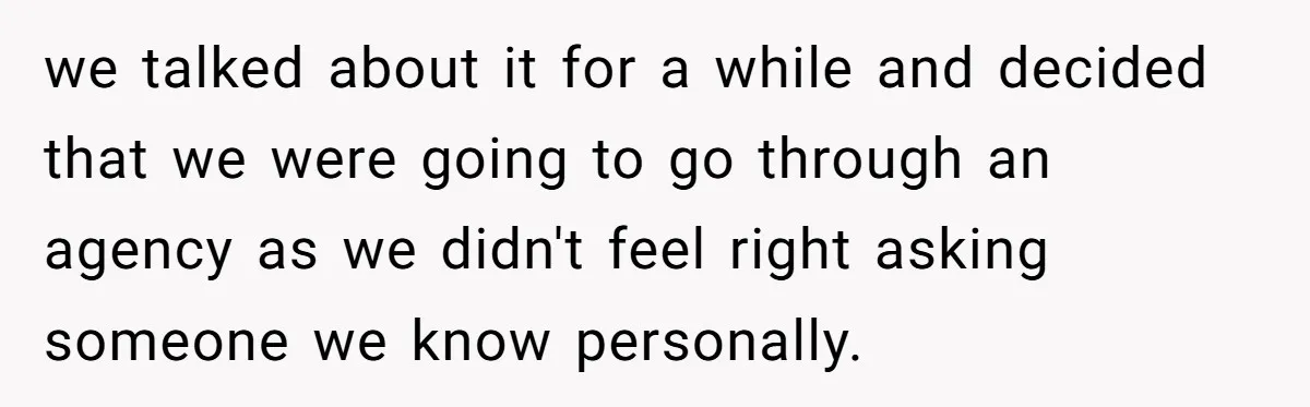 we talked about it for a while and decided that we were going to go through an agency as we didn't feel right asking someone we know personally.