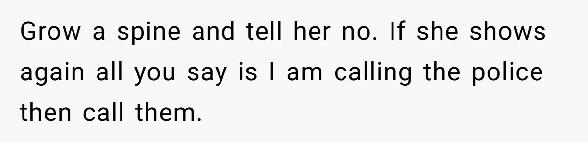 Grow a spine and tell her no. If she shows again all you say is I am calling the police then call them.