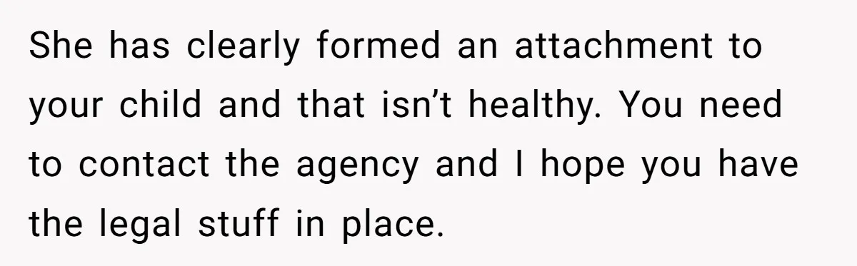 She has clearly formed an attachment to your child and that isn’t healthy. You need to contact the agency and I hope you have the legal stuff in place.