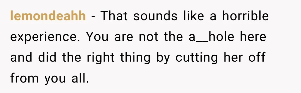 lemondeahh − That sounds like a horrible experience. You are not the a__hole here and did the right thing by cutting her off from you all.