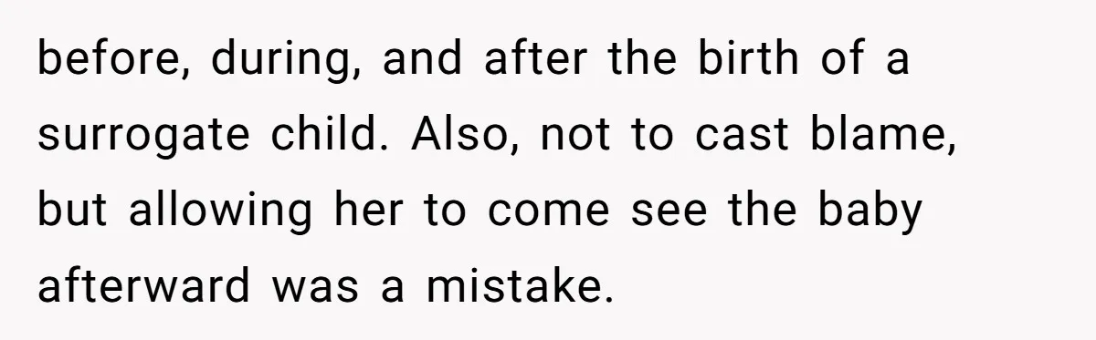 before, during, and after the birth of a surrogate child. Also, not to cast blame, but allowing her to come see the baby afterward was a mistake.