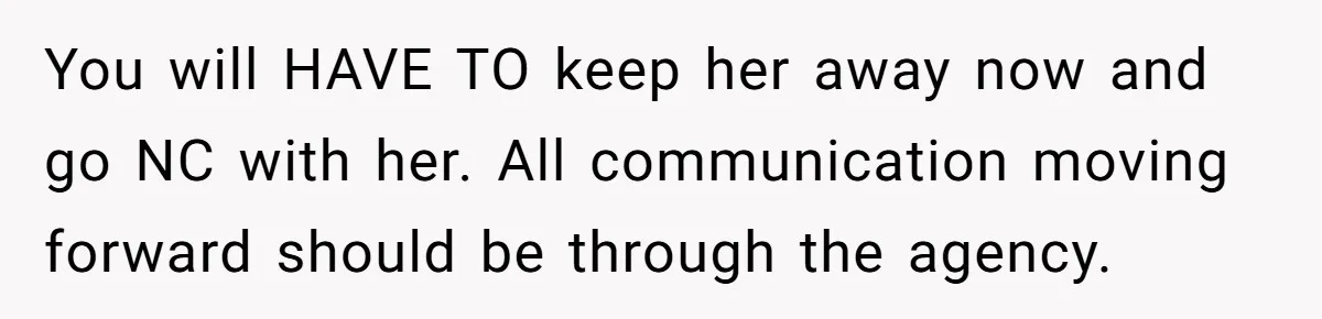 You will HAVE TO keep her away now and go NC with her. All communication moving forward should be through the agency.