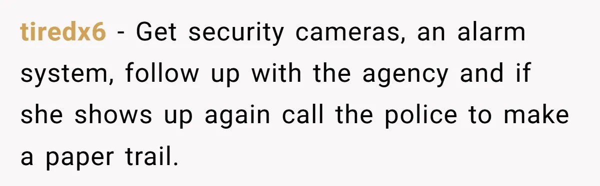 tiredx6 − Get security cameras, an alarm system, follow up with the agency and if she shows up again call the police to make a paper trail.