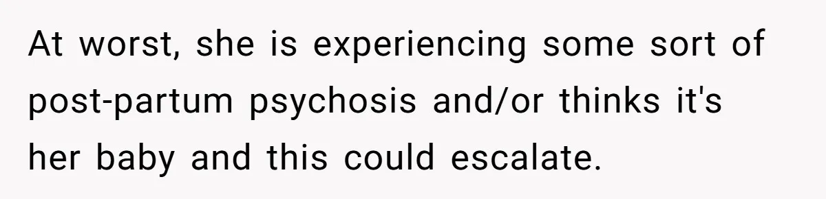 At worst, she is experiencing some sort of post-partum psychosis and/or thinks it's her baby and this could escalate.