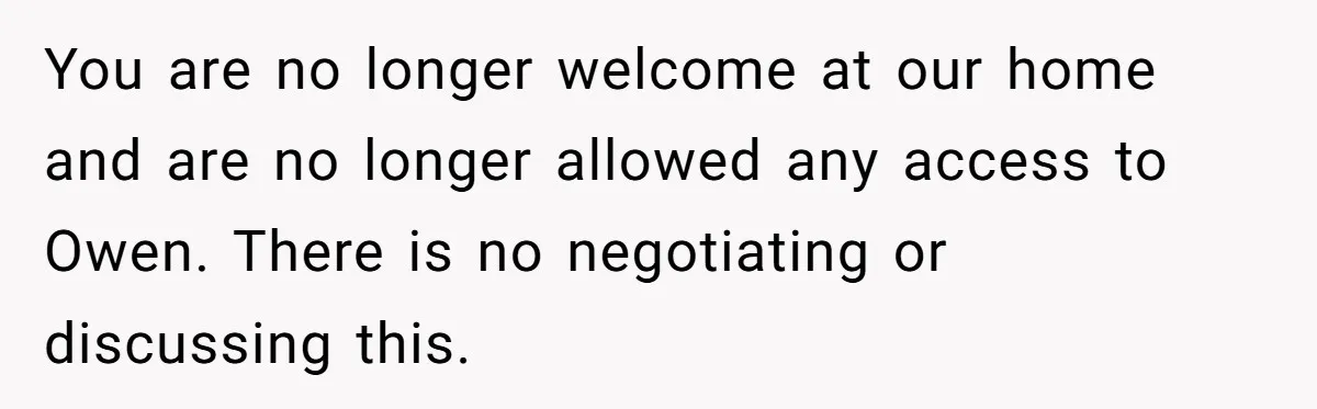 You are no longer welcome at our home and are no longer allowed any access to Owen. There is no negotiating or discussing this.