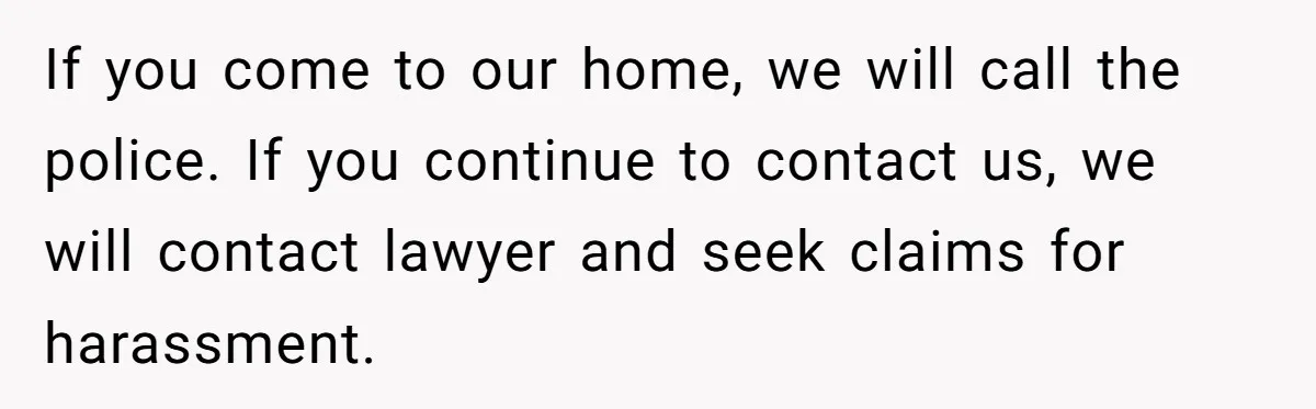 If you come to our home, we will call the police. If you continue to contact us, we will contact lawyer and seek claims for harassment.