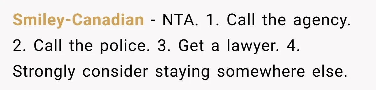 Smiley-Canadian − NTA. 1. Call the agency. 2. Call the police. 3. Get a lawyer. 4. Strongly consider staying somewhere else.