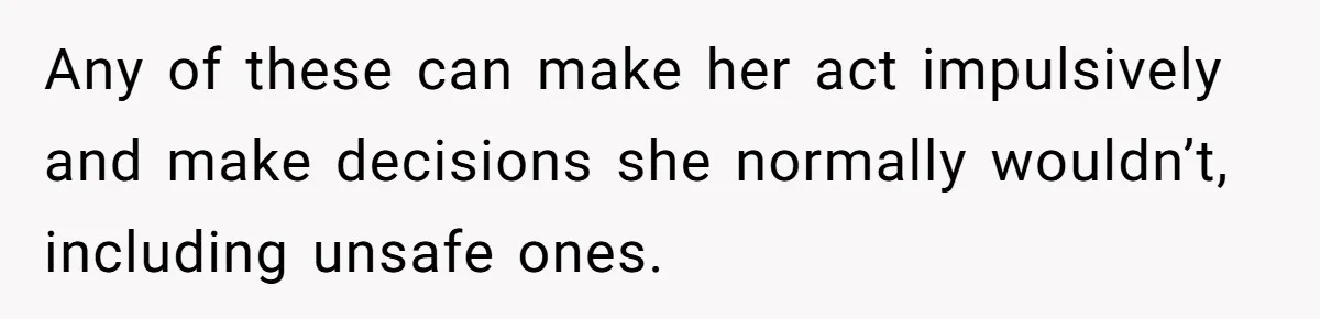 Any of these can make her act impulsively and make decisions she normally wouldn’t, including unsafe ones.