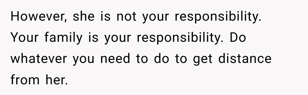 However, she is not your responsibility. Your family is your responsibility. Do whatever you need to do to get distance from her.