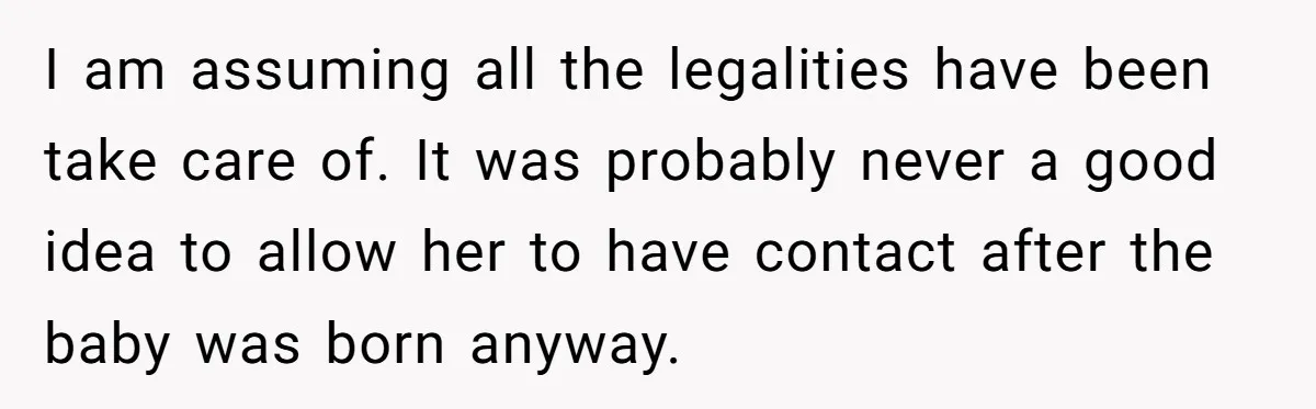 I am assuming all the legalities have been take care of. It was probably never a good idea to allow her to have contact after the baby was born anyway.