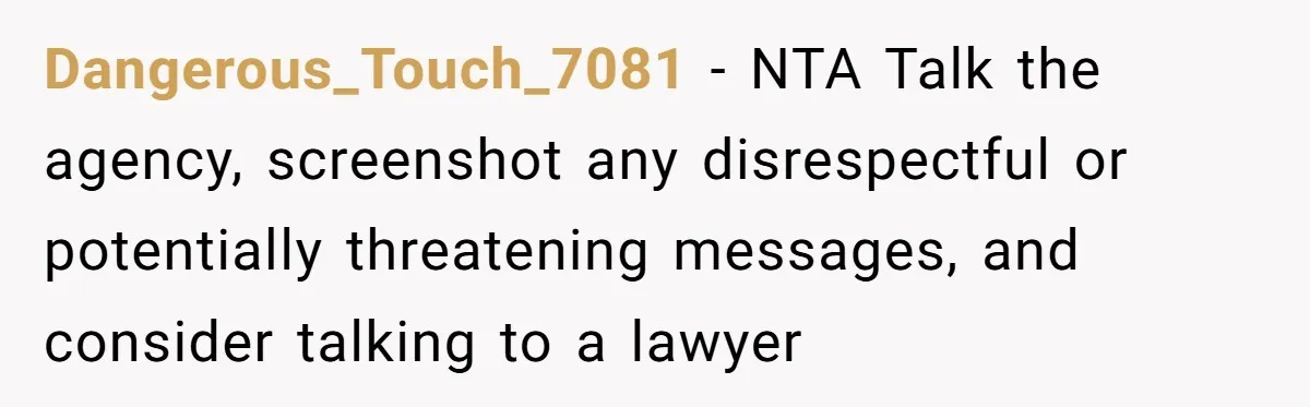 Dangerous_Touch_7081 − NTA Talk the agency, screenshot any disrespectful or potentially threatening messages, and consider talking to a lawyer