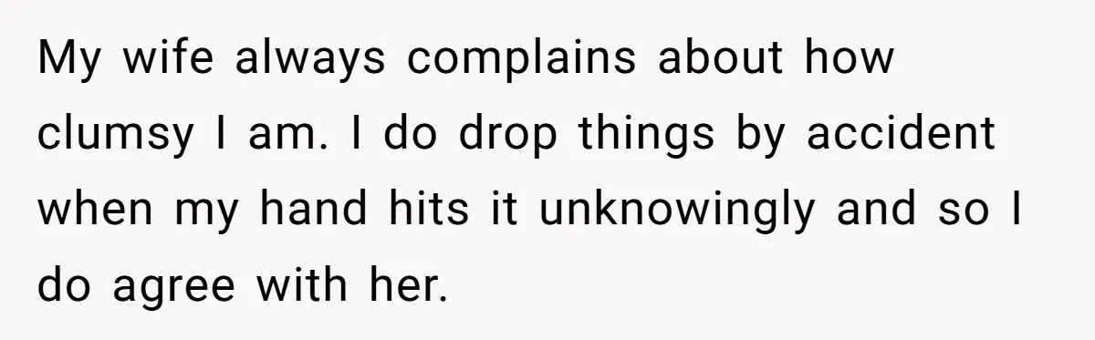 My wife always complains about how clumsy I am. I do drop things by accident when my hand hits it unknowingly and so I do agree with her.