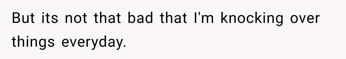 But its not that bad that I'm knocking over things everyday.