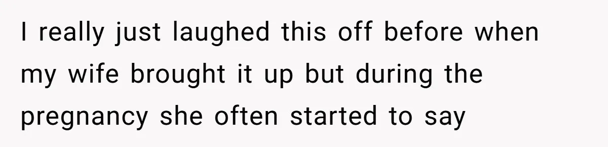 I really just laughed this off before when my wife brought it up but during the pregnancy she often started to say