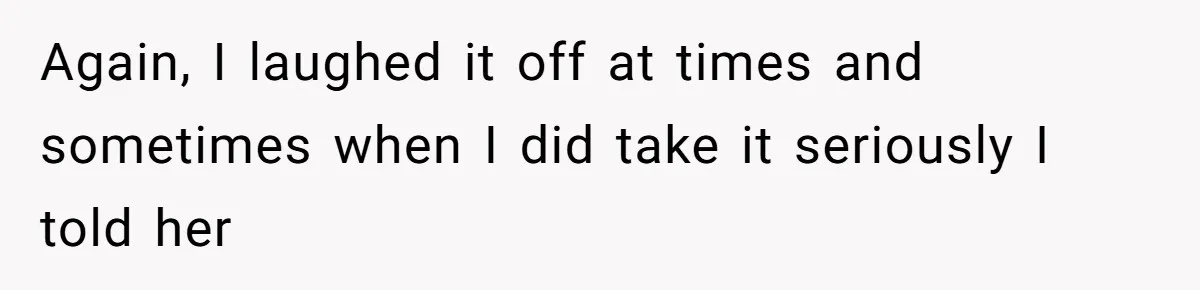 Again, I laughed it off at times and sometimes when I did take it seriously I told her