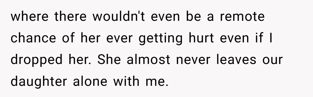 where there wouldn't even be a remote chance of her ever getting hurt even if I dropped her. She almost never leaves our daughter alone with me.