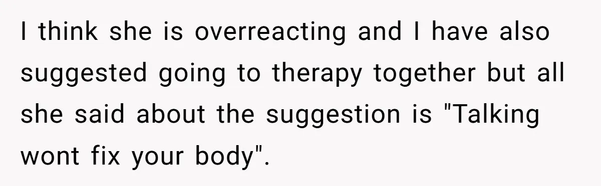 I think she is overreacting and I have also suggested going to therapy together but all she said about the suggestion is "Talking wont fix your body".