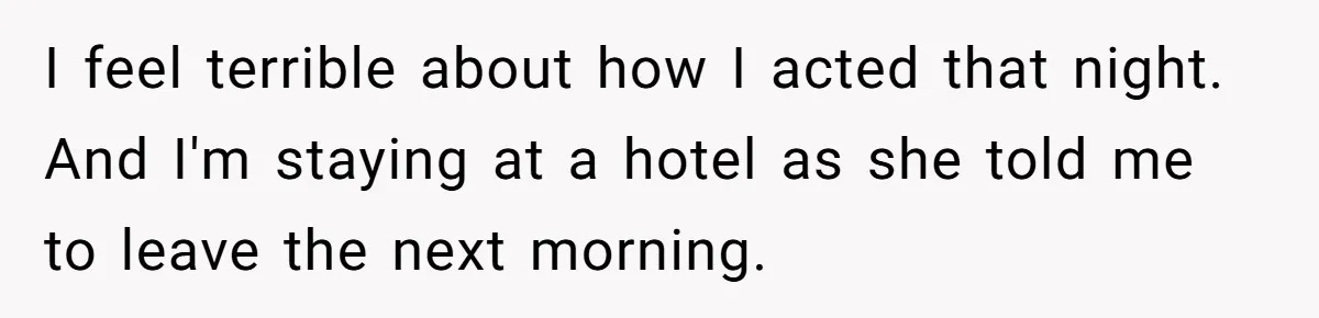 I feel terrible about how I acted that night. And I'm staying at a hotel as she told me to leave the next morning.